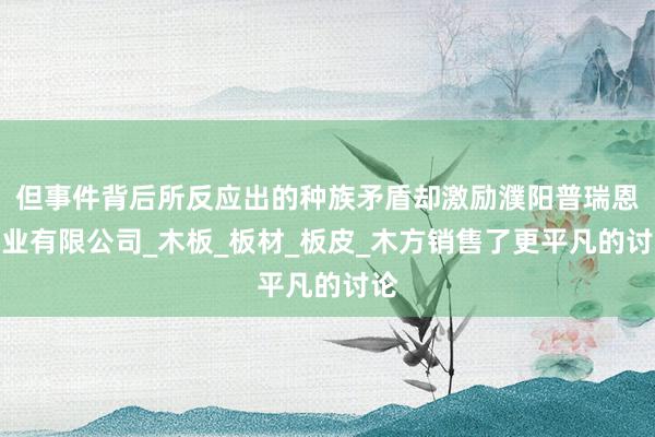 但事件背后所反应出的种族矛盾却激励濮阳普瑞恩木业有限公司_木板_板材_板皮_木方销售了更平凡的讨论