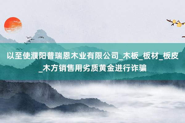 以至使濮阳普瑞恩木业有限公司_木板_板材_板皮_木方销售用劣质黄金进行诈骗
